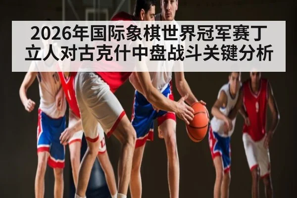 2026年国际象棋世界冠军赛丁立人对古克什中盘战斗关键分析